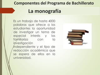 La monografía
Es un trabajo de hasta 4000
palabras que ofrece a los
estudiantes la oportunidad
de investigar un tema de
especial interés y los
familiariza con la
investigación
independiente y el tipo de
redacción académica que
se espera de ellos en la
universidad.
Componentes del Programa de Bachillerato
 