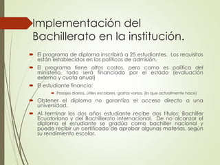 Implementación del
Bachillerato en la institución.
 El programa de diploma inscribirá a 25 estudiantes. Los requisitos
están establecidos en las políticas de admisión.
 El programa tiene altos costos, pero como es política del
ministerio, todo será financiado por el estado (evaluación
externa y cuota anual)
 El estudiante financia:
 Pasajes diarios, útiles escolares, gastos varios. (lo que actualmente hace)
 Obtener el diploma no garantiza el acceso directo a una
universidad.
 Al terminar los dos años estudiante recibe dos títulos: Bachiller
Ecuatoriano y del Bachillerato Internacional. De no alcanzar el
diploma el estudiante se gradúa como bachiller nacional y
puede recibir un certificado de aprobar algunas materias, según
su rendimiento escolar.
 