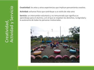 Creatividad,
ActividadyServicio
Creatividad: las artes y otras experiencias que implican pensamiento creativo.
Actividad: esfuerzo físico que contribuye a un estilo de vida sano
Servicio: un intercambio voluntario y no remunerado que significa un
aprendizaje para el alumno, y en el que se respetan los derechos, la dignidad y
la autonomía de todas las personas involucradas.
 