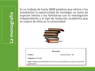 Lamonografía
Es un trabajo de hasta 4000 palabras que ofrece a los
estudiantes la oportunidad de investigar un tema de
especial interés y los familiariza con la investigación
independiente y el tipo de redacción académica que
se espera de ellos en la universidad.
 