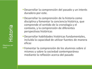 Historia Desarrollar la comprensión del pasado y un interés
duradero por este.
Desarrollar la comprensión de la historia como
disciplina y fomentar la conciencia histórica, que
comprende el sentido de la cronología y el
contexto, y la comprensión de diferentes
perspectivas históricas
Desarrollar habilidades históricas fundamentales,
incluida la capacidad de utilizar fuentes de manera
eficaz
Fomentar la comprensión de los alumnos sobre sí
mismos y sobre la sociedad contemporánea
mediante la reflexión acerca del pasado
Objetivos del
curso
 