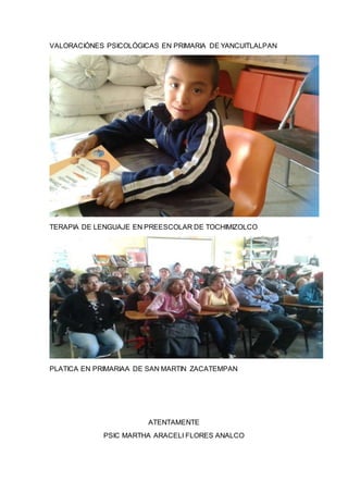 VALORACIÓNES PSICOLÓGICAS EN PRIMARIA DE YANCUITLALPAN
TERAPIA DE LENGUAJE EN PREESCOLAR DE TOCHIMIZOLCO
PLATICA EN PRIMARIAA DE SAN MARTIN ZACATEMPAN
ATENTAMENTE
PSIC MARTHA ARACELI FLORES ANALCO
 