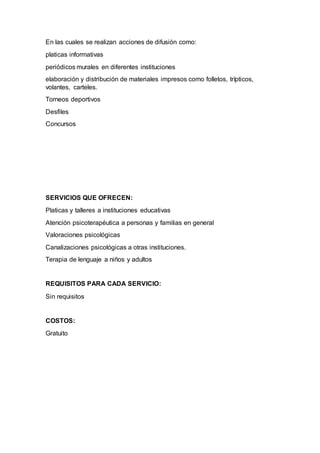 En las cuales se realizan acciones de difusión como:
platicas informativas
periódicos murales en diferentes instituciones
elaboración y distribución de materiales impresos como folletos, trípticos,
volantes, carteles.
Torneos deportivos
Desfiles
Concursos
SERVICIOS QUE OFRECEN:
Platicas y talleres a instituciones educativas
Atención psicoterapéutica a personas y familias en general
Valoraciones psicológicas
Canalizaciones psicológicas a otras instituciones.
Terapia de lenguaje a niños y adultos
REQUISITOS PARA CADA SERVICIO:
Sin requisitos
COSTOS:
Gratuito
 