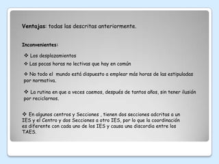 Ventajas: todas las descritas anteriormente.


Inconvenientes:

 Los desplazamientos
 Las pocas horas no lectivas que hay en común

 No todo el mundo está dispuesto a emplear más horas de las estipuladas
por normativa.

 La rutina en que a veces caemos, después de tantos años, sin tener ilusión
por reciclarnos.


 En algunos centros y Secciones , tienen dos secciones adcritas a un
IES y el Centro y dos Secciones a otro IES, por lo que la coordinación
es diferente con cada uno de los IES y causa una discordia entre los
TAES.
 