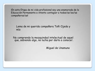 ¡En esta Etapa de mi vida profesional soy una enamorada de la
Educación Permanente e intento contagiar a todos/as los/as
compañeros/as!



    Lema de mi querida compañera Toñi Ojeda y
    mío


 No comprendo la mezquindad intelectual de aquel
  que, sabiendo algo, no lucha por darlo a conocer.

                               Miguel de Unamuno
 