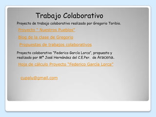 Trabajo Colaborativo
Proyecto de trabajo colaborativo realizado por Gregorio Toribio.
Proyecto " Nuestros Pueblos"
Blog de la clase de Gregorio
 Propuestas de trabajos colaborativos

Proyecto colaborativo “Federico García Lorca”, propuesto y
realizado por Mª José Hernández del C.E.Per. de Aracena.

Hoja de cálculo Proyecto “Federico García Lorca”


  cupalu@gmail.com
 