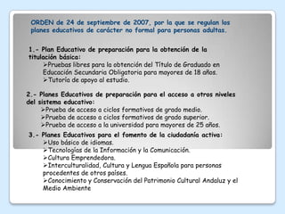 ORDEN de 24 de septiembre de 2007, por la que se regulan los
 planes educativos de carácter no formal para personas adultas.


1.- Plan Educativo de preparación para la obtención de la
titulación básica:
     Pruebas libres para la obtención del Título de Graduado en
     Educación Secundaria Obligatoria para mayores de 18 años.
     Tutoría de apoyo al estudio.

2.- Planes Educativos de preparación para el acceso a otros niveles
del sistema educativo:
     Prueba de acceso a ciclos formativos de grado medio.
     Prueba de acceso a ciclos formativos de grado superior.
     Prueba de acceso a la universidad para mayores de 25 años.
3.- Planes Educativos para el fomento de la ciudadanía activa:
    Uso básico de idiomas.
    Tecnologías de la Información y la Comunicación.
    Cultura Emprendedora.
    Interculturalidad, Cultura y Lengua Española para personas
    procedentes de otros países.
    Conocimiento y Conservación del Patrimonio Cultural Andaluz y el
    Medio Ambiente
 