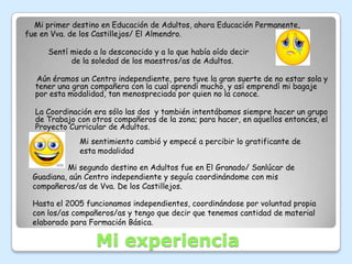 Mi primer destino en Educación de Adultos, ahora Educación Permanente,
fue en Vva. de los Castillejos/ El Almendro.

        Sentí miedo a lo desconocido y a lo que había oído decir
              de la soledad de los maestros/as de Adultos.

    Aún éramos un Centro independiente, pero tuve la gran suerte de no estar sola y
    tener una gran compañera con la cual aprendí mucho, y así emprendí mi bagaje
    por esta modalidad, tan menospreciada por quien no la conoce.

•   La Coordinación era sólo las dos y también intentábamos siempre hacer un grupo
    de Trabajo con otros compañeros de la zona; para hacer, en aquellos entonces, el
    Proyecto Curricular de Adultos.
                Mi sentimiento cambió y empecé a percibir lo gratificante de
                esta modalidad

             Mi segundo destino en Adultos fue en El Granado/ Sanlúcar de
    Guadiana, aún Centro independiente y seguía coordinándome con mis
    compañeros/as de Vva. De los Castillejos.

    Hasta el 2005 funcionamos independientes, coordinándose por voluntad propia
    con los/as compañeros/as y tengo que decir que tenemos cantidad de material
    elaborado para Formación Básica.

                     Mi experiencia
 