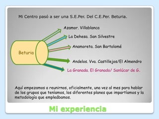 Mi Centro pasó a ser una S.E.Per. Del C.E.Per. Beturia.

                          Azamor. Villablanca

                             La Dehesa. San Silvestre

                               Anamoreta. San Bartolomé
  Beturia
                               Andelos. Vva. Castillejos/El Almendro

                            La Granada. El Granado/ Sanlúcar de G.



Aquí empezamos a reunirnos, oficialmente, una vez al mes para hablar
de los grupos que teníamos, los diferentes planes que impartíamos y la
metodología que empleábamos.


                  Mi experiencia
 