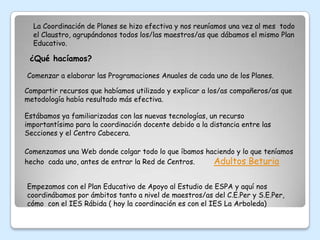 La Coordinación de Planes se hizo efectiva y nos reuníamos una vez al mes todo
  el Claustro, agrupándonos todos los/las maestros/as que dábamos el mismo Plan
  Educativo.

 ¿Qué hacíamos?

Comenzar a elaborar las Programaciones Anuales de cada uno de los Planes.

Compartir recursos que habíamos utilizado y explicar a los/as compañeros/as que
metodología había resultado más efectiva.

Estábamos ya familiarizadas con las nuevas tecnologías, un recurso
importantísimo para la coordinación docente debido a la distancia entre las
Secciones y el Centro Cabecera.

Comenzamos una Web donde colgar todo lo que íbamos haciendo y lo que teníamos
hecho cada uno, antes de entrar la Red de Centros.   Adultos Beturia

Empezamos con el Plan Educativo de Apoyo al Estudio de ESPA y aquí nos
coordinábamos por ámbitos tanto a nivel de maestros/as del C.E.Per y S.E.Per,
cómo con el IES Rábida ( hoy la coordinación es con el IES La Arboleda)
 