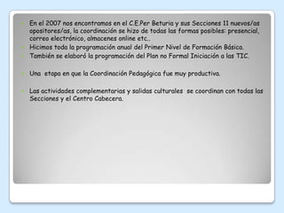  En el 2007 nos encontramos en el C.E.Per Beturia y sus Secciones 11 nuevos/as
  opositores/as, la coordinación se hizo de todas las formas posibles: presencial,
  correo electrónico, almacenes online etc..
 Hicimos toda la programación anual del Primer Nivel de Formación Básica.
 También se elaboró la programación del Plan no Formal Iniciación a las TIC.


   Una etapa en que la Coordinación Pedagógica fue muy productiva.

   Las actividades complementarias y salidas culturales se coordinan con todas las
    Secciones y el Centro Cabecera.
 