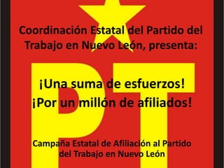 Coordinación Estatal del Partido del 
Trabajo en Nuevo León, presenta: 
¡Una suma de esfuerzos! 
¡Por un millón de afiliados! 
Campaña Estatal de Afiliación al Partido 
del Trabajo en Nuevo León 
 