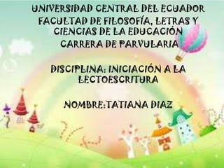 UNIVERSIDAD CENTRAL DEL ECUADOR
 FACULTAD DE FILOSOFÍA, LETRAS Y
    CIENCIAS DE LA EDUCACIÓN
     CARRERA DE PARVULARIA

   DISCIPLINA: INICIACIÓN A LA
         LECTOESCRITURA

     NOMBRE:TATIANA DIAZ
 