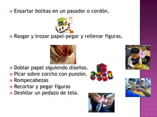 Ensartar bolitas en un pasador o cordón.Rasgar y trozar papel-pegar y rellenar figuras.Doblar papel siguiendo diseños.Picar sobre corcho con punzón.RompecabezasRecortar y pegar figurasDeshilar un pedazo de tela.