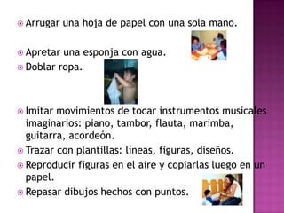 Arrugar una hoja de papel con una sola mano.Apretar una esponja con agua.Doblar ropa.Imitar movimientos de tocar instrumentos musicales imaginarios: piano, tambor, flauta, marimba, guitarra, acordeón.Trazar con plantillas: líneas, figuras, diseños.Reproducir figuras en el aire y copiarlas luego en un papel.Repasar dibujos hechos con puntos.