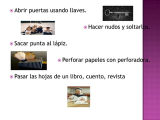 Abrir puertas usando llaves.Hacer nudos y soltarlos.Sacar punta al lápiz.Perforar papeles con perforadora.Pasar las hojas de un libro, cuento, revista