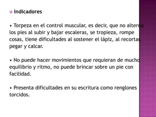 Indicadores• Torpeza en el control muscular, es decir, que no alterna los pies al subir y bajar escaleras, se tropieza, rompe cosas, tiene dificultades al sostener el lápiz, al recortar, pegar y calcar.• No puede hacer movimientos que requieran de mucho equilibrio y ritmo, no puede brincar sobre un pie con facilidad.• Presenta dificultades en su escritura como renglones torcidos.
