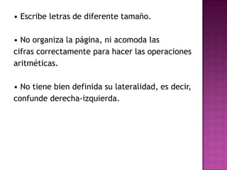• Escribe letras de diferente tamaño.• No organiza la página, ni acomoda las cifras correctamente para hacer las operaciones aritméticas.• No tiene bien definida su lateralidad, es decir, confunde derecha-izquierda.