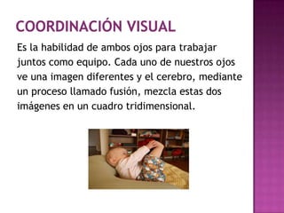 Coordinación visualEs la habilidad de ambos ojos para trabajar juntos como equipo. Cada uno de nuestros ojos ve una imagen diferentes y el cerebro, mediante un proceso llamado fusión, mezcla estas dos imágenes en un cuadro tridimensional.