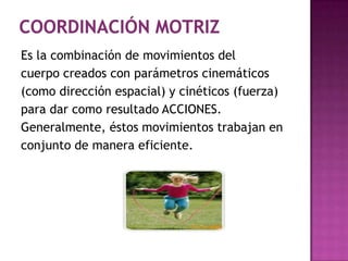 Coordinación motrizEs la combinación de movimientos del cuerpo creados con parámetros cinemáticos(como dirección espacial) y cinéticos (fuerza) para dar como resultado ACCIONES. Generalmente, éstos movimientos trabajan en conjunto de manera eficiente. 
