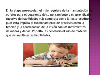 En la etapa pre-escolar, el niño requiere de la manipulación de objetos para el desarrollo de su pensamiento y el aprendizaje sucesivo de habilidades más compleja como la lecto-escritura, pues ésta implica el funcionamiento de procesos como la tención y la coordinación de la visión con los movimientos de manos y dedos. Por ello, es necesario el uso de material que desarrolle estas habilidades.