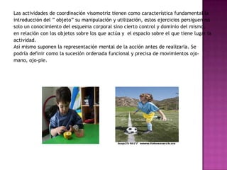 Las actividades de coordinación visomotriz tienen como característica fundamental la introducción del ” objeto” su manipulación y utilización, estos ejercicios persiguen no solo un conocimiento del esquema corporal sino cierto control y dominio del mismo, en relación con los objetos sobre los que actúa y  el espacio sobre el que tiene lugar la actividad. Así mismo suponen la representación mental de la acción antes de realizarla. Se podría definir como la sucesión ordenada funcional y precisa de movimientos ojo-mano, ojo-pie.