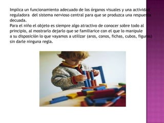 Implica un funcionamiento adecuado de los órganos visuales y una actividad reguladora  del sistema nervioso central para que se produzca una respuesta decuada.Para el niño el objeto es siempre algo atractivo de conocer sobre todo al principio, al mostrarlo dejarlo que se familiarice con el que lo manipule a su disposición lo que vayamos a utilizar (aros, conos, fichas, cubos, figuras) sin darle ninguna regla.