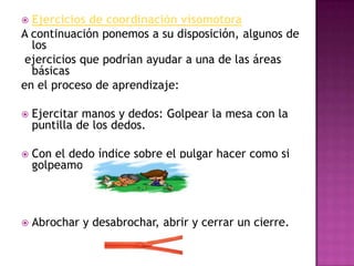 Ejercicios de coordinación visomotoraA continuación ponemos a su disposición, algunos de los ejercicios que podrían ayudar a una de las áreas básicas en el proceso de aprendizaje:Ejercitar manos y dedos: Golpear la mesa con la puntilla de los dedos.Con el dedo índice sobre el pulgar hacer como si golpeamos canicas.Abrochar y desabrochar, abrir y cerrar un cierre.