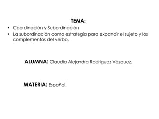 TEMA: Coordinación y Subordinación La subordinación como estrategia para expandir el sujeto y los complementos del verbo. ALUMNA:Claudia Alejandra Rodríguez Vázquez.            MATERIA:Español. 