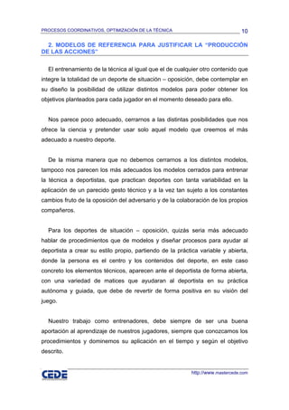 PROCESOS COORDINATIVOS, OPTIMIZACIÓN DE LA TÉCNICA                              10

  2. MODELOS DE REFERENCIA PARA JUSTIFICAR LA “PRODUCCIÓN
DE LAS ACCIONES”

  El entrenamiento de la técnica al igual que el de cualquier otro contenido que
integre la totalidad de un deporte de situación – oposición, debe contemplar en
su diseño la posibilidad de utilizar distintos modelos para poder obtener los
objetivos planteados para cada jugador en el momento deseado para ello.


  Nos parece poco adecuado, cerrarnos a las distintas posibilidades que nos
ofrece la ciencia y pretender usar solo aquel modelo que creemos el más
adecuado a nuestro deporte.


  De la misma manera que no debemos cerrarnos a los distintos modelos,
tampoco nos parecen los más adecuados los modelos cerrados para entrenar
la técnica a deportistas, que practican deportes con tanta variabilidad en la
aplicación de un parecido gesto técnico y a la vez tan sujeto a los constantes
cambios fruto de la oposición del adversario y de la colaboración de los propios
compañeros.


  Para los deportes de situación – oposición, quizás seria más adecuado
hablar de procedimientos que de modelos y diseñar procesos para ayudar al
deportista a crear su estilo propio, partiendo de la práctica variable y abierta,
donde la persona es el centro y los contenidos del deporte, en este caso
concreto los elementos técnicos, aparecen ante el deportista de forma abierta,
con una variedad de matices que ayudaran al deportista en su práctica
autónoma y guiada, que debe de revertir de forma positiva en su visión del
juego.


  Nuestro trabajo como entrenadores, debe siempre de ser una buena
aportación al aprendizaje de nuestros jugadores, siempre que conozcamos los
procedimientos y dominemos su aplicación en el tiempo y según el objetivo
descrito.


                                                          http://www.mastercede.com
 