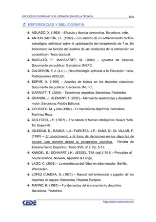 PROCESOS COORDINATIVOS, OPTIMIZACIÓN DE LA TÉCNICA                          104

    REFERENCIAS Y BIBLIOGRAFÍA

      AGUADO, X. (1993) – Eficacia y técnica dewportiva. Barcelona, Inde.
      ANTON GARCÍA, J.L. (1992) – Los efectos de un entrenamiento táctico-
      estratégico individual sobre la optimización del lanzamiento de 7 m. En
      balonmano en función del análisis de las conductas de la interacción en
      competición. Tesis doctoral.
      BUSCATÓ, F.; MASSAFRET, M. (2000) – Apuntes de básquet.
      Documento sin publicar. Barcelona: INEFC.
      CALDERON, F.J. (s.c.) – Neurofisiología aplicada a la Educación física.
      Publicaciones ADELEF.
      ESPAR, X. (1999) – Apuntes de táctica en los deportes colectivos.
      Documento sin publicar. Barcelona: INEFC.
      GARRATT. T. (2004) – Excelencia deportiva. Barcelona, Paidotribo.
      GRANDA, J.; ALEMANY, I. (2002) – Manual de aprendizaje y desarrollo
      motor. Barcelona, Paidós Editorial.
      GROSSER, M. y cols (1987) – El movimiento deportivo. Barcelona,
      Martínez Roca.
      GUILFORD, J.P. (1967) – The nature of human intelligence. Nueva York,
      Mc Graw-Hill.
      IGLESIAS, D.; RAMOS, L.A.; FUENTES, J.P.; SANZ, D.; DL VILLAR, F.
      (1998) – El conocimiento y la toma de decisiones en los deportes de
      equipo: una revisión desde la perspectiva cognitiva.         Revista de
      Entrenamiento Deportivo, Tomo XVII, nº 2, Pp. 5-11.
      KANDEL, E.; SCHWART J.H.; JESSEL, T.M. (ed) (1991) – Principles of
      neural science. Norwalk, Appleton & Lange.
      LAGO, C. (2002) – La enseñanza del fútbol en edad escolar. Sevilla,
      Wanceulen.
      LÓPEZ CUADRA, G. (1973) – Manual del entrenador y jugador de los
      deportes de equipo. Barcelona, Hispano Europea.
      MANNO, R. (1991) – Fundamentos del entrenamiento deportivo.
      Barcelona, Paidotribo.


                                                        http://www.mastercede.com
 