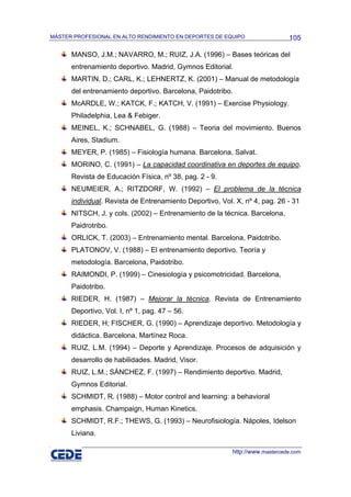 MÁSTER PROFESIONAL EN ALTO RENDIMIENTO EN DEPORTES DE EQUIPO                  105

      MANSO, J.M.; NAVARRO, M.; RUIZ, J.A. (1996) – Bases teóricas del
      entrenamiento deportivo. Madrid, Gymnos Editorial.
      MARTIN, D.; CARL, K.; LEHNERTZ, K. (2001) – Manual de metodología
      del entrenamiento deportivo. Barcelona, Paidotribo.
      McARDLE, W.; KATCK, F.; KATCH, V. (1991) – Exercise Physiology.
      Philadelphia, Lea & Febiger.
      MEINEL, K.; SCHNABEL, G. (1988) – Teoria del movimiento. Buenos
      Aires, Stadium.
      MEYER, P. (1985) – Fisiología humana. Barcelona, Salvat.
      MORINO, C. (1991) – La capacidad coordinativa en deportes de equipo.
      Revista de Educación Física, nº 38, pag. 2 - 9.
      NEUMEIER, A.; RITZDORF, W. (1992) – El problema de la técnica
      individual. Revista de Entrenamiento Deportivo, Vol. X, nº 4, pag. 26 - 31
      NITSCH, J. y cols. (2002) – Entrenamiento de la técnica. Barcelona,
      Paidrotribo.
      ORLICK, T. (2003) – Entrenamiento mental. Barcelona, Paidotribo.
      PLATONOV, V. (1988) – El entrenamiento deportivo. Teoría y
      metodología. Barcelona, Paidotribo.
      RAIMONDI, P. (1999) – Cinesiología y psicomotricidad. Barcelona,
      Paidotribo.
      RIEDER, H. (1987) – Mejorar la técnica. Revista de Entrenamiento
      Deportivo, Vol. I, nº 1, pag. 47 – 56.
      RIEDER, H; FISCHER, G. (1990) – Aprendizaje deportivo. Metodología y
      didáctica. Barcelona, Martínez Roca.
      RUIZ, L.M. (1994) – Deporte y Aprendizaje. Procesos de adquisición y
      desarrollo de habilidades. Madrid, Visor.
      RUIZ, L.M.; SÁNCHEZ, F. (1997) – Rendimiento deportivo. Madrid,
      Gymnos Editorial.
      SCHMIDT, R. (1988) – Motor control and learning: a behavioral
      emphasis. Champaign, Human Kinetics.
      SCHMIDT, R.F.; THEWS, G. (1993) – Neurofisiología. Nápoles, Idelson
      Liviana.

                                                          http://www.mastercede.com
 