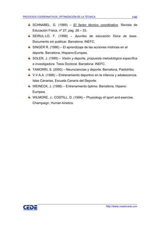 PROCESOS COORDINATIVOS, OPTIMIZACIÓN DE LA TÉCNICA                             106

      SCHNABEL, G. (1989) – El factor técnico coordinativo. Revista de
      Educación Física, nº 27, pag. 26 – 33.
      SEIRUL·LO, F. (1998) – Apuntes de educación física de base.
      Documento sin publicar. Barcelona: INEFC.
      SINGER R. (1986) – El aprendizaje de las acciones motrices en el
      deporte. Barcelona, Hispano-Europea.
      SOLER, J. (1995) – Visión y deporte, propuesta metodológica específica
      e investigadora. Tesis Doctoral. Barcelona: INEFC.
      TAMORRI, S. (2000) – Neurociencias y deporte. Barcelona, Paidotribo.
      V.V.A.A. (1998) – Entrenamiento deportivo en la infancia y adolescencia.
      Islas Canarias, Escuela Canaria del Deporte.
      WEINECK, J. (1988) – Entrenamiento óptimo. Barcelona, Hipano-
      Europea.
      WILMORE, J.; COSTILL, D. (1994) – Physiology of sport and exercise.
      Champaign, Human kinetics.




                                                           http://www.mastercede.com
 
