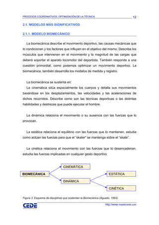 PROCESOS COORDINATIVOS, OPTIMIZACIÓN DE LA TÉCNICA                                      12

2.1. MODELOS MÁS SIGNIFICATIVOS

2.1.1. MODELO BIOMECÁNICO

   La biomecánica describe el movimiento deportivo, las causas mecánicas que
lo condicionan y los factores que influyen en el objetivo del mismo. Describe los
músculos que intervienen en el movimiento y la magnitud de las cargas que
deberá soportar el aparato locomotor del deportista. También responde a una
cuestión primordial, como podemos optimizar un movimiento deportivo. La
biomecánica, también desarrolla los modelos de medida y registro.


   La biomecánica se sustenta en:
   La cinemática sitúa espacialmente los cuerpos y detalla sus movimientos
basándose en los desplazamientos, las velocidades y las aceleraciones de
dichos recorridos. Describe como son las técnicas deportivas o las distintas
habilidades y destrezas que puede ejecutar el hombre.


   La dinámica relaciona el movimiento o su ausencia con las fuerzas que lo
provocan.


   La estática relaciona el equilibrio con las fuerzas que lo mantienen, estudia
como actúan las fuerzas para que el “skater” se mantenga sobre el “skate”.


   La cinética relaciona el movimiento con las fuerzas que lo desencadenan,
estudia las fuerzas implicadas en cualquier gesto deportivo.


                                CINEMÁTICA

BIOMECÁNICA                                                          ESTÁTICA

                                DINÁMICA

                                                                     CINÉTICA

Figura 3. Esquema de disciplinas que sostentan la Biomecánica (Aguado, 1993).

                                                                  http://www.mastercede.com
 