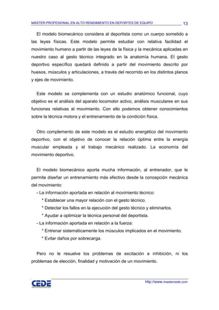 MÁSTER PROFESIONAL EN ALTO RENDIMIENTO EN DEPORTES DE EQUIPO                      13

  El modelo biomecánico considera al deportista como un cuerpo sometido a
las leyes físicas. Este modelo permite estudiar con relativa facilidad el
movimiento humano a partir de las leyes de la física y la mecánica aplicadas en
nuestro caso al gesto técnico integrado en la anatomía humana. El gesto
deportivo específico quedará definido a partir del movimiento descrito por
huesos, músculos y articulaciones, a través del recorrido en los distintos planos
y ejes de movimiento.


  Este modelo se complementa con un estudio anatómico funcional, cuyo
objetivo es el análisis del aparato locomotor activo, análisis musculares en sus
funciones relativas al movimiento. Con ello podemos obtener conocimientos
sobre la técnica motora y el entrenamiento de la condición física.


  Otro complemento de este modelo es el estudio energético del movimiento
deportivo, con el objetivo de conocer la relación óptima entre la energía
muscular empleada y el trabajo mecánico realizado. La economía del
movimiento deportivo.


  El modelo biomecánico aporta mucha información, al entrenador, que le
permite diseñar un entrenamiento más efectivo desde la concepción mecánica
del movimiento:
  - La información aportada en relación al movimiento técnico:
     * Establecer una mayor relación con el gesto técnico.
     * Detectar los fallos en la ejecución del gesto técnico y eliminarlos.
     * Ayudar a optimizar la técnica personal del deportista.
  - La información aportada en relación a la fuerza:
     * Entrenar sistemáticamente los músculos implicados en el movimiento.
     * Evitar daños por sobrecarga.


  Pero no le resuelve los problemas de excitación e inhibición, ni los
problemas de elección, finalidad y motivación de un movimiento.



                                                            http://www.mastercede.com
 