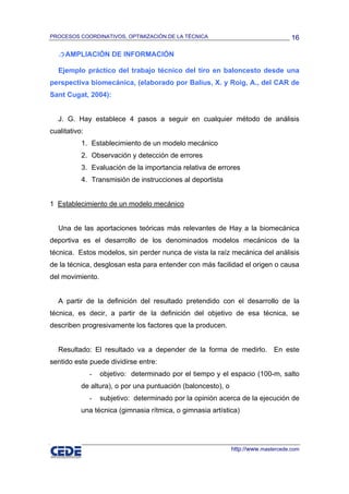 PROCESOS COORDINATIVOS, OPTIMIZACIÓN DE LA TÉCNICA                                  16

     AMPLIACIÓN DE INFORMACIÓN

   Ejemplo práctico del trabajo técnico del tiro en baloncesto desde una
perspectiva biomecánica, (elaborado por Balius, X. y Roig, A., del CAR de
Sant Cugat, 2004):


   J. G. Hay establece 4 pasos a seguir en cualquier método de análisis
cualitativo:
           1. Establecimiento de un modelo mecánico
           2. Observación y detección de errores
           3. Evaluación de la importancia relativa de errores
           4. Transmisión de instrucciones al deportista


1 Establecimiento de un modelo mecánico


   Una de las aportaciones teóricas más relevantes de Hay a la biomecánica
deportiva es el desarrollo de los denominados modelos mecánicos de la
técnica. Estos modelos, sin perder nunca de vista la raíz mecánica del análisis
de la técnica, desglosan esta para entender con más facilidad el origen o causa
del movimiento.


   A partir de la definición del resultado pretendido con el desarrollo de la
técnica, es decir, a partir de la definición del objetivo de esa técnica, se
describen progresivamente los factores que la producen.


   Resultado: El resultado va a depender de la forma de medirlo. En este
sentido este puede dividirse entre:
               -   objetivo: determinado por el tiempo y el espacio (100-m, salto
           de altura), o por una puntuación (baloncesto), o
               -   subjetivo: determinado por la opinión acerca de la ejecución de
           una técnica (gimnasia rítmica, o gimnasia artística)




                                                              http://www.mastercede.com
 