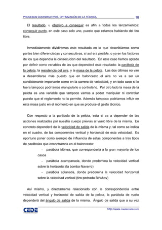 PROCESOS COORDINATIVOS, OPTIMIZACIÓN DE LA TÉCNICA                                18

   El resultado, u objetivo a conseguir es afín a todos los lanzamientos:
conseguir punto, en este caso solo uno, puesto que estamos hablando del tiro
libre.


   Inmediatamente dividiremos este resultado en lo que describíamos como
partes bien diferenciadas y consecutivas, si así era posible, o ya en los factores
de los que dependía la consecución del resultado. En este caso hemos optado
por definir como variables de las que dependerá este resultado: la parábola de
la pelota, la resistencia del aire, y la masa de la pelota. Las dos últimas no van
a desarrollarse más puesto que en baloncesto el aire no va a ser un
condicionante importante como en la carrera de velocidad, y en todo caso si lo
fuera tampoco podríamos manipularlo o controlarlo. Por otro lado la masa de la
pelota es una variable que tampoco vamos a poder manipular ni controlar
puesto que el reglamento no lo permite. Además tampoco podríamos influir en
esta masa justo en el momento en que se produce el gesto técnico.


   Con respecto a la parábola de la pelota, esta sí va a depender de las
acciones realizadas por nuestro cuerpo previas al vuelo libre de la misma. En
concreto dependerá de la velocidad de salida de la misma y, tal como se indica
en el cuadro, de las componentes vertical y horizontal de esta velocidad. Es
oportuno poner como ejemplo de influencia de estas componentes a tres tipos
de parábolas que encontramos en el baloncesto:
             -    parábola idónea, que correspondería a la gran mayoría de los
          casos
             -    parábola acampanada, donde predomina la velocidad vertical
          sobre la horizontal (la bomba Navarro)
             -    parábola aplanada, donde predomina la velocidad horizontal
          sobre la velocidad vertical (tiro pedrada Biriukov)


   Así mismo, y directamente relacionado con la correspondencia entre
velocidad vertical y horizontal de salida de la pelota, la parábola de vuelo
dependerá del ángulo de salida de la misma. Ángulo de salida que a su vez

                                                            http://www.mastercede.com
 