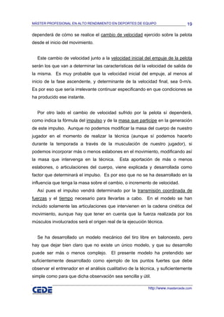 MÁSTER PROFESIONAL EN ALTO RENDIMIENTO EN DEPORTES DE EQUIPO                     19

dependerá de cómo se realice el cambio de velocidad ejercido sobre la pelota
desde el inicio del movimiento.


  Este cambio de velocidad junto a la velocidad inicial del empuje de la pelota
serán los que van a determinar las características del la velocidad de salida de
la misma. Es muy probable que la velocidad inicial del empuje, al menos al
inicio de la fase ascendente, y determinante de la velocidad final, sea 0-m/s.
Es por eso que sería irrelevante continuar especificando en que condiciones se
ha producido ese instante.


  Por otro lado el cambio de velocidad sufrido por la pelota sí dependerá,
como indica la fórmula del impulso y de la masa que participe en la generación
de este impulso. Aunque no podemos modificar la masa del cuerpo de nuestro
jugador en el momento de realizar la técnica (aunque sí podemos hacerlo
durante la temporada a través de la musculación de nuestro jugador), si
podemos incorporar más o menos eslabones en el movimiento, modificando así
la masa que intervenga en la técnica.       Esta aportación de más o menos
eslabones, o articulaciones del cuerpo, viene explicada y desarrollada como
factor que determinará el impulso. Es por eso que no se ha desarrollado en la
influencia que tenga la masa sobre el cambio, o incremento de velocidad.
  Así pues el impulso vendrá determinado por la transmisión coordinada de
fuerzas y el tiempo necesario para llevarlas a cabo. En el modelo se han
incluido solamente las articulaciones que intervienen en la cadena cinética del
movimiento, aunque hay que tener en cuenta que la fuerza realizada por los
músculos involucrados será el origen real de la ejecución técnica.


  Se ha desarrollado un modelo mecánico del tiro libre en baloncesto, pero
hay que dejar bien claro que no existe un único modelo, y que su desarrollo
puede ser más o menos complejo.         El presente modelo ha pretendido ser
suficientemente desarrollado como ejemplo de los puntos fuertes que debe
observar el entrenador en el análisis cualitativo de la técnica, y suficientemente
simple como para que dicha observación sea sencilla y útil.

                                                           http://www.mastercede.com
 
