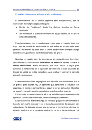 PROCESOS COORDINATIVOS, OPTIMIZACIÓN DE LA TÉCNICA                              20

  El análisis biomecánico aplicado al alto rendimiento:


  El entrenamiento de la técnica deportiva será multidisciplinar, con la
intervención de múltiples especialistas para:
   •   Afrontar los “problemas” desde los distintos ámbitos de forma
       coordinada.
   •   Dar información a cualquier miembro del equipo técnico de lo que el
       resto está realizando.


  En estas sesiones, todo el mundo puede opinar sobre el cualquier tema que
surja, pero la opinión del especialista en ese ámbito es la que debe tener
prioridad. Por encima de todos ellos, la última decisión corre siempre a cargo
del entrenador, puesto que es el / la responsable del grupo.


  No existe un modelo único de ejecución de los gestos técnicos deportivos,
pero si lo que podríamos llamar indicadores de ejecución técnica correcta o
claves atencionales. Estos indicadores, son unas pautas a seguir para
aumentar el rendimiento en la ejecución del elemento técnico estudiado. El
técnico se valdrá de estos indicadores para evaluar y corregir la correcta
ejecución de la técnica.


  Cuando las condiciones de juego son más estables, nos acercaremos más a
un patrón, pero cuando hay un oponente que condiciona la actuación del
deportista, el medio es cambiante (p.e. esquí) o hay un compañero (deportes
de equipo), nos será imposible estandarizar un único modelo o patrón.
  En un inicio, conviene minimizar el nº de variables que intervienen en la
ejecución. Cuanto más estable sea, menos complejidad presentará.
  En el lanzamiento de tiro libre (1p), las variables que pueden afectar sobre el
lanzador son mucho menores y, por lo tanto, las condiciones de ejecución son
más estables (la distancia siempre será la misma, el oponente no interfiere en
el gesto técnico ni en el tiempo de realización, ni en la forma de lanzar), el



                                                          http://www.mastercede.com
 