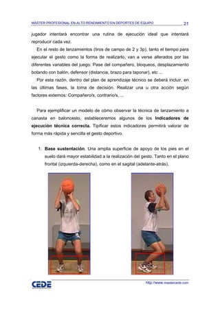 MÁSTER PROFESIONAL EN ALTO RENDIMIENTO EN DEPORTES DE EQUIPO                     21

jugador intentará encontrar una rutina de ejecución ideal que intentará
reproducir cada vez.
  En el resto de lanzamientos (tiros de campo de 2 y 3p), tanto el tiempo para
ejecutar el gesto como la forma de realizarlo, van a verse alterados por las
diferentes variables del juego: Pase del compañero, bloqueos, desplazamiento
botando con balón, defensor (distancia, brazo para taponar), etc ...
  Por esta razón, dentro del plan de aprendizaje técnico se deberá incluir, en
las últimas fases, la toma de decisión. Realizar una u otra acción según
factores externos: Compañero/s, contrario/s, ...


  Para ejemplificar un modelo de cómo observar la técnica de lanzamiento a
canasta en baloncesto, estableceremos algunos de los Indicadores de
ejecución técnica correcta. Tipificar estos indicadores permitirá valorar de
forma más rápida y sencilla el gesto deportivo.


   1. Base sustentación. Una amplia superficie de apoyo de los pies en el
      suelo dará mayor estabilidad a la realización del gesto. Tanto en el plano
      frontal (izquierda-derecha), como en el sagital (adelante-atrás).




                                                           http://www.mastercede.com
 
