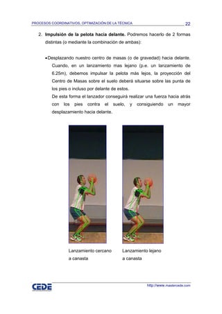 PROCESOS COORDINATIVOS, OPTIMIZACIÓN DE LA TÉCNICA                                 22

   2. Impulsión de la pelota hacia delante. Podremos hacerlo de 2 formas
      distintas (o mediante la combinación de ambas):


      • Desplazando nuestro centro de masas (o de gravedad) hacia delante.
          Cuando, en un lanzamiento mas lejano (p.e. un lanzamiento de
          6.25m), debemos impulsar la pelota más lejos, la proyección del
          Centro de Masas sobre el suelo deberá situarse sobre las punta de
          los pies o incluso por delante de estos.
          De esta forma el lanzador conseguirá realizar una fuerza hacia atrás
          con   los   pies   contra   el   suelo,    y   consiguiendo    un   mayor
          desplazamiento hacia delante.




                  Lanzamiento cercano          Lanzamiento lejano
                  a canasta                    a canasta




                                                             http://www.mastercede.com
 