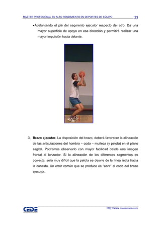 MÁSTER PROFESIONAL EN ALTO RENDIMIENTO EN DEPORTES DE EQUIPO                   23

      • Adelantando el pié del segmento ejecutor respecto del otro. Da una
         mayor superficie de apoyo en esa dirección y permitirá realizar una
         mayor impulsión hacia delante.




   3. Brazo ejecutor. La disposición del brazo, deberá favorecer la alineación
      de las articulaciones del hombro – codo – muñeca (y pelota) en el plano
      sagital. Podremos observarlo con mayor facilidad desde una imagen
      frontal al lanzador. Si la alineación de los diferentes segmentos es
      correcta, será muy difícil que la pelota se desvíe de la línea recta hacia
      la canasta. Un error común que se produce es “abrir” el codo del brazo
      ejecutor.




                                                         http://www.mastercede.com
 