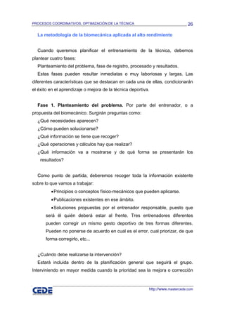 PROCESOS COORDINATIVOS, OPTIMIZACIÓN DE LA TÉCNICA                               26

  La metodología de la biomecánica aplicada al alto rendimiento


  Cuando queremos planificar el entrenamiento de la técnica, debemos
plantear cuatro fases:
  Planteamiento del problema, fase de registro, procesado y resultados.
  Estas fases pueden resultar inmediatas o muy laboriosas y largas. Las
diferentes características que se destacan en cada una de ellas, condicionarán
el éxito en el aprendizaje o mejora de la técnica deportiva.


  Fase 1. Planteamiento del problema. Por parte del entrenador, o a
propuesta del biomecánico. Surgirán preguntas como:
  ¿Qué necesidades aparecen?
  ¿Cómo pueden solucionarse?
  ¿Qué información se tiene que recoger?
  ¿Qué operaciones y cálculos hay que realizar?
  ¿Qué información va a mostrarse y de qué forma se presentarán los
    resultados?


  Como punto de partida, deberemos recoger toda la información existente
sobre lo que vamos a trabajar:
         • Principios o conceptos físico-mecánicos que pueden aplicarse.
         • Publicaciones existentes en ese ámbito.
         • Soluciones propuestas por el entrenador responsable, puesto que
      será él quién deberá estar al frente. Tres entrenadores diferentes
      pueden corregir un mismo gesto deportivo de tres formas diferentes.
      Pueden no ponerse de acuerdo en cual es el error, cual priorizar, de que
      forma corregirlo, etc...


  ¿Cuándo debe realizarse la intervención?
  Estará incluida dentro de la planificación general que seguirá el grupo.
Interviniendo en mayor medida cuando la prioridad sea la mejora o corrección



                                                           http://www.mastercede.com
 