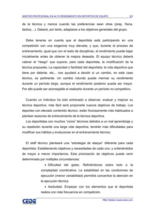 MÁSTER PROFESIONAL EN ALTO RENDIMIENTO EN DEPORTES DE EQUIPO                          27

de la técnica y menos cuando las preferencias sean otras (prep. física,
táctica,...). Deberá, por tanto, adaptarse a los objetivos generales del grupo.


  Debe tenerse en cuenta que el deportista está participando en una
competición con una exigencia muy elevada, y que, durante el proceso de
entrenamiento, igual que con el resto de disciplinas, el rendimiento puede bajar
inicialmente antes de obtener la mejora deseada. El equipo técnico deberá
valorar el “riesgo” que supone, para cada deportista, la modificación de la
técnica propuesta. La capacidad o facilidad del deportista, la vida deportiva que
tiene por delante, etc... nos ayudará a decidir si un cambio, en este caso
técnico, es pertinente. Un cambio rotundo puede mermar su rendimiento
durante un período largo, aunque el rendimiento posterior pueda ser mayor.
Por ello puede ser aconsejable el realizarlo durante un período no competitivo.


  Cuando un individuo ha sido entrenado a observar, evaluar y mejorar su
técnica deportiva, más fácil será proponerle nuevos objetivos de trabajo. Los
deportes con elevado contenido técnico, están forzosamente más habituados a
plantear sesiones de entrenamiento de la técnica deportiva.
  Los deportistas con muchos “vicios” técnicos debidos a un mal aprendizaje y
su repetición durante una larga vida deportiva, tendrán más dificultades para
modificar sus hábitos y evolucionar en el entrenamiento técnico.


  El staff técnico planteará una “estrategia de ataque” diferente para cada
deportista. Estableciendo objetivos y necesidades de cada uno, y ordenándolos
de mayor a menor importancia. Esta priorización de objetivos puede venir
determinada por múltiples circunstancias:
                • Dificultad   del    gesto.   Refiriéndonos     sobre    todo    a   la
              complejidad coordinativa. La estabilidad en las condiciones de
              ejecución (menor variabilidad) permitirá concentrar la atención en
              la ejecución técnica.
                • Asiduidad. Empezar con los elementos que el deportista
              realiza con más frecuencia en competición.

                                                               http://www.mastercede.com
 