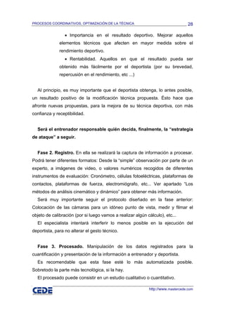 PROCESOS COORDINATIVOS, OPTIMIZACIÓN DE LA TÉCNICA                                28

                 • Importancia en el resultado deportivo. Mejorar aquellos
              elementos técnicos que afecten en mayor medida sobre el
              rendimiento deportivo.
                 • Rentabilidad. Aquellos en que el resultado pueda ser
              obtenido más fácilmente por el deportista (por su brevedad,
              repercusión en el rendimiento, etc ...)


  Al principio, es muy importante que el deportista obtenga, lo antes posible,
un resultado positivo de la modificación técnica propuesta. Ésto hace que
afronte nuevas propuestas, para la mejora de su técnica deportiva, con más
confianza y receptibilidad.


  Será el entrenador responsable quién decida, finalmente, la “estrategia
de ataque” a seguir.


  Fase 2. Registro. En ella se realizará la captura de información a procesar.
Podrá tener diferentes formatos: Desde la “simple” observación por parte de un
experto, a imágenes de video, o valores numéricos recogidos de diferentes
instrumentos de evaluación: Cronómetro, células fotoeléctricas, plataformas de
contactos, plataformas de fuerza, electromiógrafo, etc... Ver apartado “Los
métodos de análisis cinemático y dinámico” para obtener más información.
  Será muy importante seguir el protocolo diseñado en la fase anterior:
Colocación de las cámaras para un idóneo punto de vista, medir y filmar el
objeto de calibración (por si luego vamos a realizar algún cálculo), etc...
  El especialista intentará interferir lo menos posible en la ejecución del
deportista, para no alterar el gesto técnico.


  Fase 3. Procesado. Manipulación de los datos registrados para la
cuantificación y presentación de la información a entrenador y deportista.
  Es recomendable que esta fase esté lo más automatizada posible.
Sobretodo la parte más tecnológica, si la hay.
  El procesado puede consistir en un estudio cualitativo o cuantitativo.

                                                            http://www.mastercede.com
 