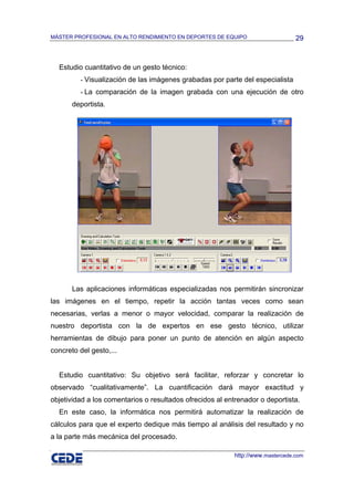 MÁSTER PROFESIONAL EN ALTO RENDIMIENTO EN DEPORTES DE EQUIPO                     29



  Estudio cuantitativo de un gesto técnico:
         - Visualización de las imágenes grabadas por parte del especialista
         - La comparación de la imagen grabada con una ejecución de otro
       deportista.




       Las aplicaciones informáticas especializadas nos permitirán sincronizar
las imágenes en el tiempo, repetir la acción tantas veces como sean
necesarias, verlas a menor o mayor velocidad, comparar la realización de
nuestro deportista con la de expertos en ese gesto técnico, utilizar
herramientas de dibujo para poner un punto de atención en algún aspecto
concreto del gesto,...


  Estudio cuantitativo: Su objetivo será facilitar, reforzar y concretar lo
observado “cualitativamente”. La cuantificación dará mayor exactitud y
objetividad a los comentarios o resultados ofrecidos al entrenador o deportista.
  En este caso, la informática nos permitirá automatizar la realización de
cálculos para que el experto dedique más tiempo al análisis del resultado y no
a la parte más mecánica del procesado.

                                                           http://www.mastercede.com
 