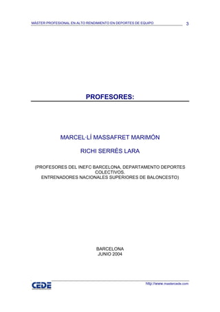 MÁSTER PROFESIONAL EN ALTO RENDIMIENTO EN DEPORTES DE EQUIPO                   3




                          PROFESORES:




              MARCEL·LÍ MASSAFRET MARIMÓN

                        RICHI SERRÉS LARA

 (PROFESORES DEL INEFC BARCELONA, DEPARTAMENTO DEPORTES
                        COLECTIVOS.
    ENTRENADORES NACIONALES SUPERIORES DE BALONCESTO)




                               BARCELONA
                               JUNIO 2004




                                                        http://www.mastercede.com
 
