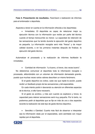 PROCESOS COORDINATIVOS, OPTIMIZACIÓN DE LA TÉCNICA                              30



  Fase 4. Presentación de resultados. Feed-back o realización de informes
para el entrenador o deportista.


  Aspectos a tener en cuenta en la información ofrecida a los deportistas:
         •    Inmediatez. El deportista es capaz de relacionar mejor su
      ejecución técnica con la información que recibe por parte del técnico
      cuando el tiempo transcurrido es menor. La capacidad de retención de
      las sensaciones que ha tenido durante la ejecución del gesto deportivo
      es pequeña. La información recogida será más “fresca” y de mayor
      calidad durante, o en los primeros instantes después de finalizar, la
      ejecución del gesto técnico.


  Automatizar el procesado y la realización de informes facilitarán la
inmediatez.


         •    Cantidad de información. “Lo bueno, si breve, dos veces bueno”.
  No deberemos comunicar al deportista toda la información recogida o
procesada, atiborrándolo con un volumen de información demasiado grande,
puesto que muchas veces varios valores describen un mismo fenómeno.
         Si el gesto deportivo es cíclico, cada vez que repite la acción, puede
      recibir un feedback propio de las sensaciones y del especialista.
         En cada intento podrá ir desviando su atención en diferentes aspectos
      de la técnica, si ello fuera necesario.
         Si el gesto es acíclico, y más aún cuando es explosivo y breve, la
      capacidad para retener sensaciones será muy pequeña. Por lo tanto, no
      podremos pedir al deportista que se fije en más de uno o dos aspectos
      durante la realización de este tipo de gesto técnico deportivo.


         •    Sencillez o Claridad. Cuanto más fácil de observar e interpretar
      sea la información dada por el especialista, será asimilada con mayor
      rapidez por el deportista.

                                                          http://www.mastercede.com
 