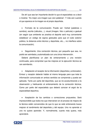 MÁSTER PROFESIONAL EN ALTO RENDIMIENTO EN DEPORTES DE EQUIPO                     31

         De ahí que sea tan importante decidir lo que el especialista va a decir
      o mostrar. “Es mejor una imagen que cien palabras”. Y más aún cuando
      el que aparece en la imagen es el propio deportista.


         •   Formato de la comunicación. Puede ser: Verbal (palabras o
      sonidos), escrita (cálculos,...), visual (Imagen, foto o película) o gestual
      (en según que ambiente se practica el deporte será muy conveniente
      establecer un código de signos gestuales para que el ruido exterior
      público, la distancia entre técnico y deportista, etc..., no interfiera sobre
      la comunicación).


         •   Seguimiento. Una corrección técnica, por pequeña que sea, no
      podrá ser asimilada y automatizada con una única intervención.
         Deberá planificarse un plan de entrenamiento y una revisión
      continuada, para comprobar que las mejoras en la ejecución técnica se
      van asimilando.


         •   Adaptación al receptor de la información (deportista y entrenador).
      Emisor y receptor deberán hablar el mismo lenguaje para que toda la
      información comunicada en ambos sentidos se comprenda y pueda ser
      aplicada. Tanto por parte del deportista, que se irá acostumbrando a la
      observación y habituando al entrenamiento de la corrección técnica;
      Como por parte del especialista que deberá conocer el argot de la
      especialidad deportiva.


         •   Aceptación de los cambios o correcciones propuestos. Será
      imprescindible que todos los que intervienen en el proceso de mejora de
      la técnica estén convencidos de que lo que se está entrenando busca
      mejorar el rendimiento del deportista y del equipo. Uno no aprende si
      uno no quiere aprender. Y, normalmente, cuanto más quiera, más
      aprenderá.



                                                           http://www.mastercede.com
 