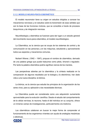 PROCESOS COORDINATIVOS, OPTIMIZACIÓN DE LA TÉCNICA                               32

2.1.2. MODELO NEURO-PSICO-CIBERNÉTICO

  El modelo neuromotor tiene su origen en estudios dirigidos a conocer los
mecanismos nerviosos y en estudios sobre la transmisión de esas señales que
son la base de las funciones motoras, que se consolida a través de procesos
bioquímicos y de integración nerviosa.


  Neurofisiología y cibernética se fusionan para dar lugar a un estudio general
del movimiento neuro-psico-cibernético, el modelo neurofisiologico.


  La Cibernética, es la ciencia que se ocupa de los sistemas de control y de
comunicación en las personas y en las máquinas, estudiando y aprovechando
todos sus aspectos y mecanismos comunes.


  Norbert Wiener, (1942 – 1947), propuso el nombre de cibernética, derivado
de una palabra griega que puede traducirse como piloto, timonel o regulador.
Por tanto la palabra cibernética podría significar ciencia de los mandos.


  Las perspectivas abiertas por la cibernética y la síntesis realizada en la
comparación de algunos resultados por la biología y la electrónica, han dado
vida a una nueva disciplina, la biónica.


  La biónica, es la ciencia que estudia los principios de la organización de los
seres vivos, para su aplicación a las necesidades técnicas.


  La Cibernética puede ser considerada como una adquisición sumamente
aprovechable para la evolución científica. Desde el estudio del comportamiento
de la célula nerviosa, la neurona, hasta el del individuo en su conjunto, ofrece
un inmenso campo de investigaciones, particularmente a la medicina.


  Los cibernéticos colaboran en buscar la mejor forma de comprender el
funcionamiento de los organismos vivientes con ayuda de analogías mecánicas
o eléctricas.
                                                           http://www.mastercede.com
 